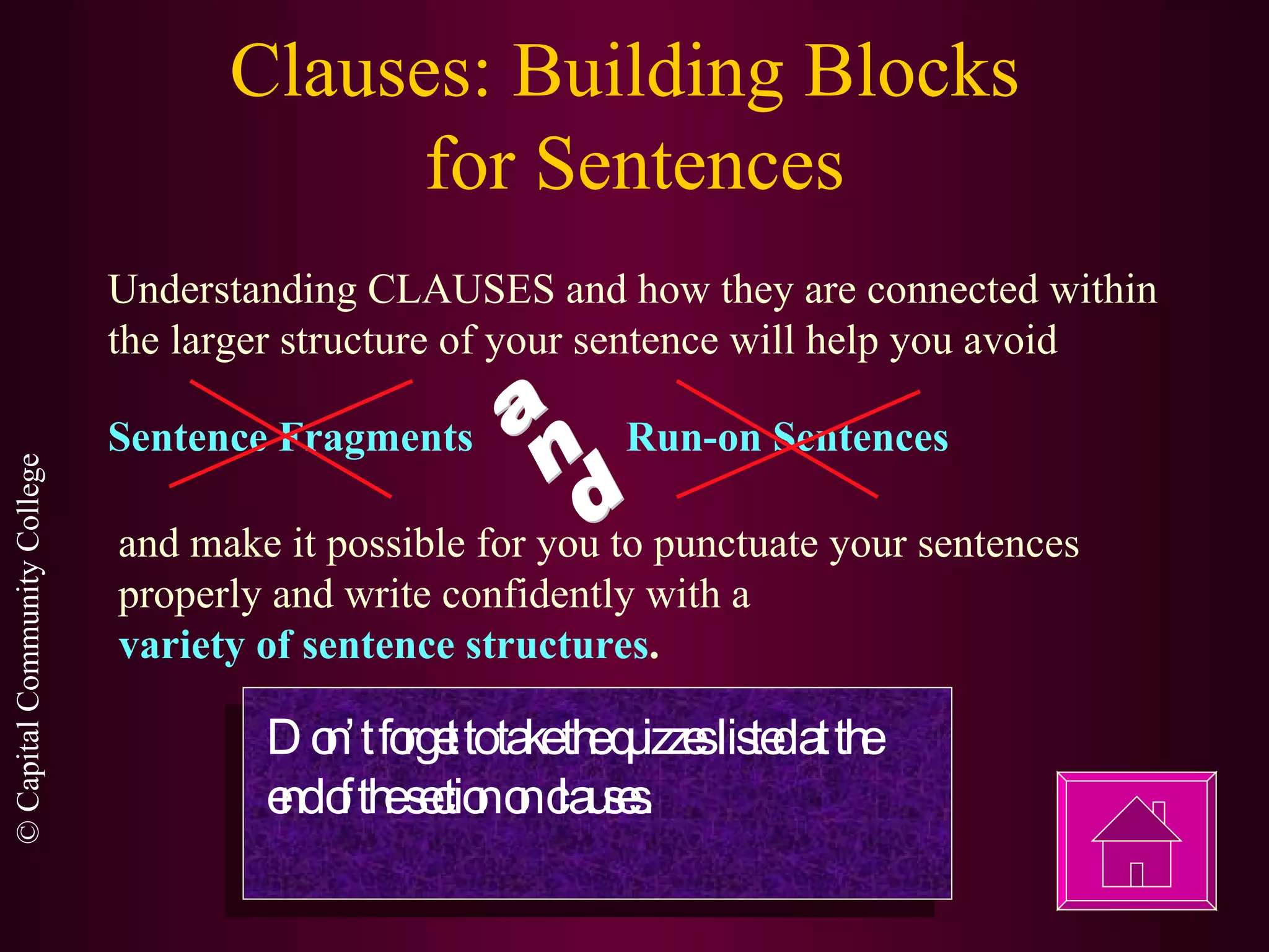 Clauses: Building Blocks  for Sentences Understanding CLAUSES and how they are connected within the larger structure of your sentence will help you avoid Sentence Fragments Run-on Sentences and make it possible for you to punctuate your sentences properly and write confidently with a  variety of sentence structures . Don’t forget to take the quizzes listed at the end of the section on clauses. and 