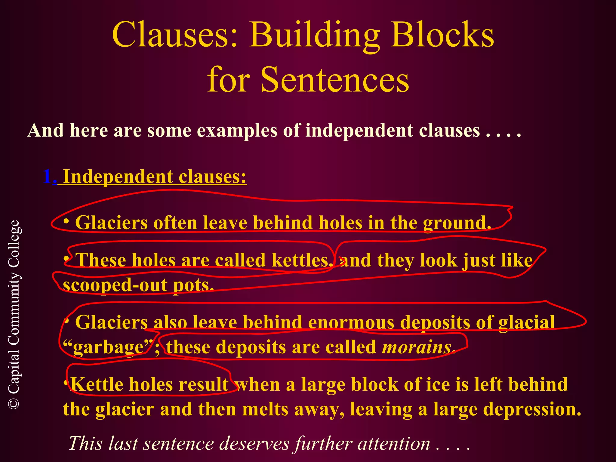 Clauses: Building Blocks  for Sentences And here are some examples of independent clauses . . . .   1 .   Independent clauses: Glaciers often leave behind holes in the ground. These holes are called kettles, and they look just like  scooped-out pots. Glaciers also leave behind enormous deposits of glacial “garbage”; these deposits are called  morains . Kettle holes result when a large block of ice is left behind the glacier and then melts away, leaving a large depression. This last sentence deserves further attention . . . . 