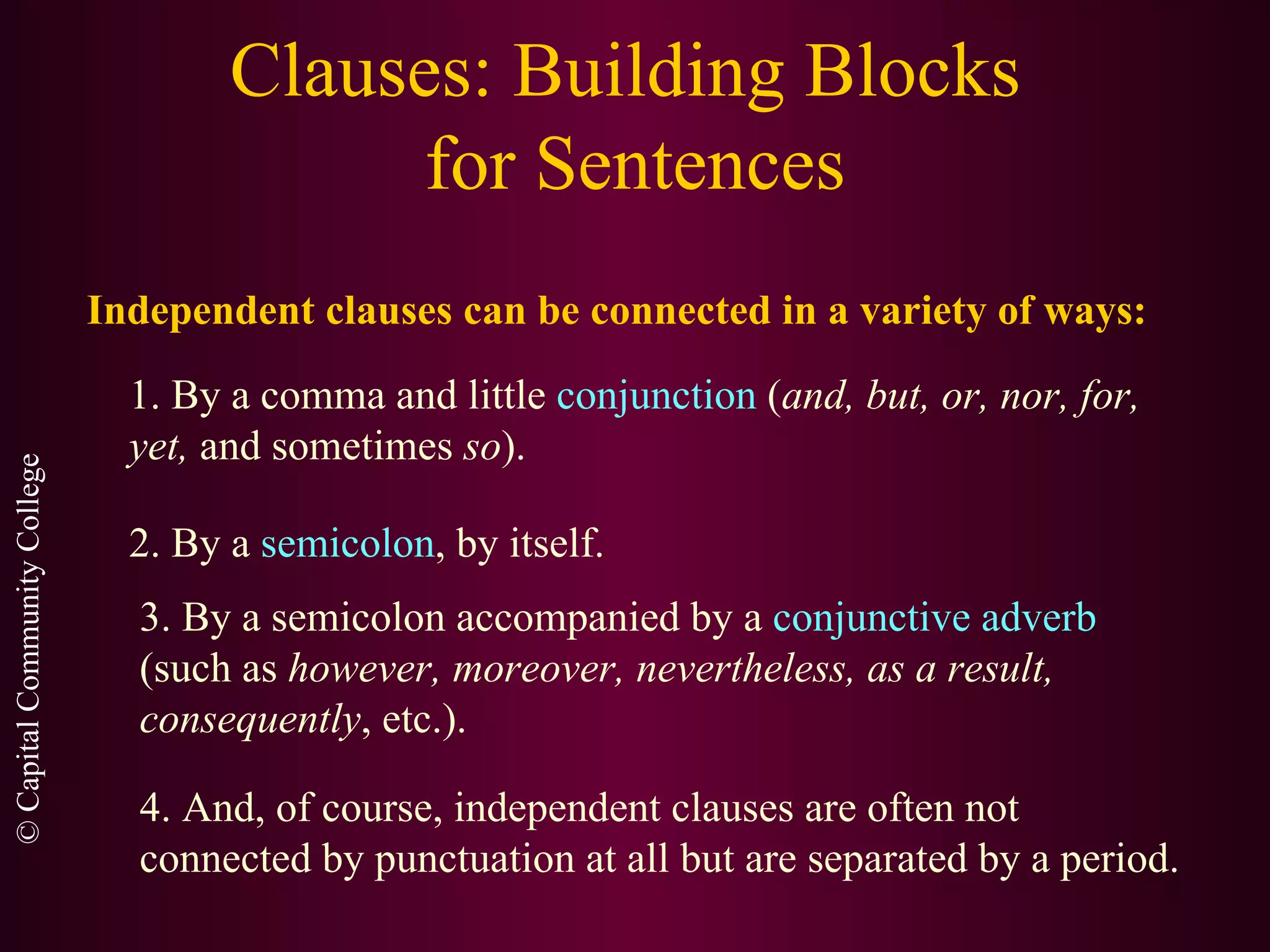 Clauses: Building Blocks  for Sentences Independent clauses can be connected in a variety of ways: 1. By a comma and little  conjunction  ( and, but, or, nor, for, yet,  and sometimes  so ). 2. By a  semicolon , by itself. 3. By a semicolon accompanied by a  conjunctive adverb  (such as  however, moreover, nevertheless, as a result, consequently , etc.). 4. And, of course, independent clauses are often not connected by punctuation at all but are separated by a period. 