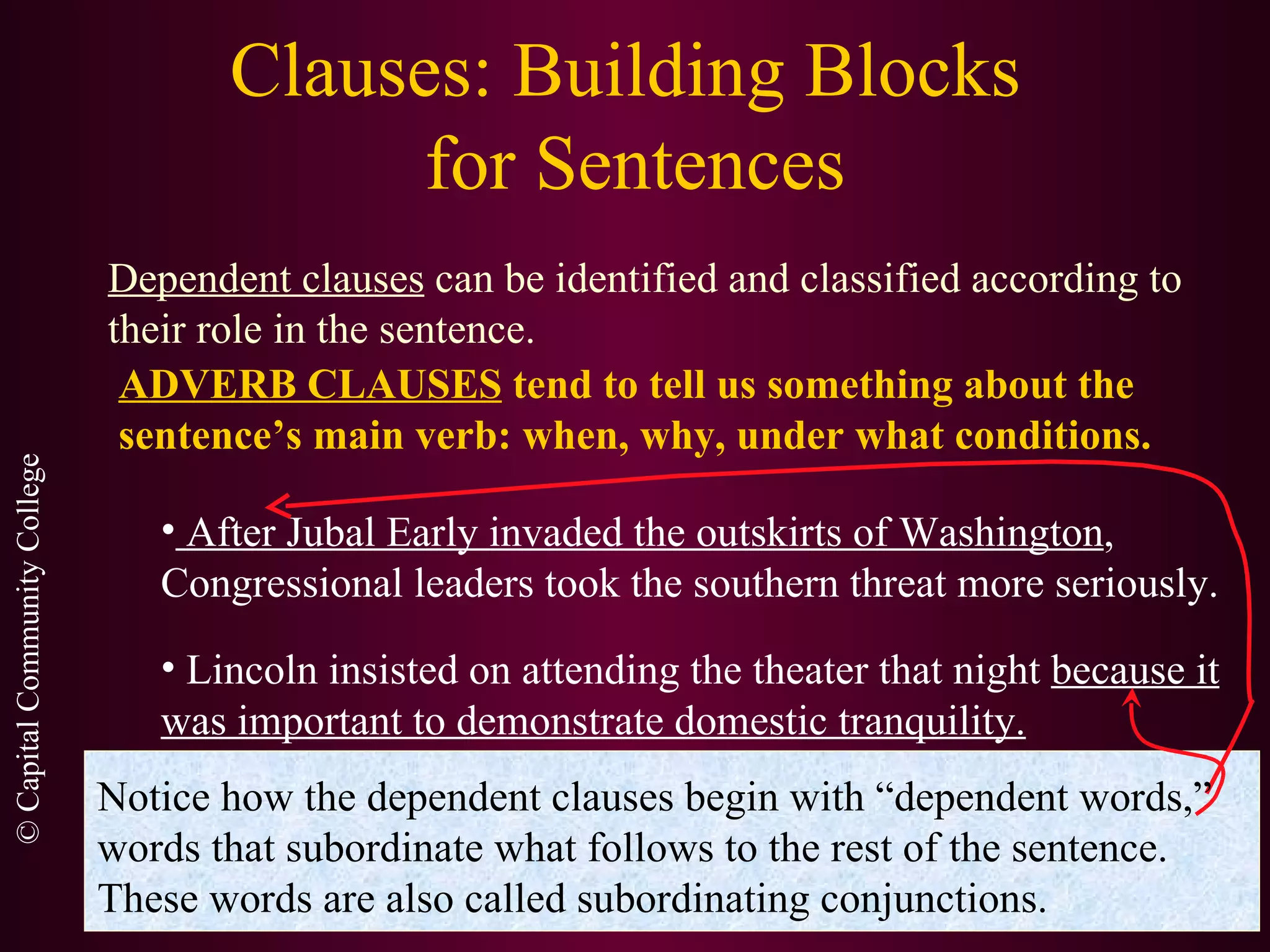 Clauses: Building Blocks  for Sentences Dependent clauses  can be identified and classified according to their role in the sentence. ADVERB CLAUSES  tend to tell us something about the sentence’s main verb: when, why, under what conditions. After Jubal Early invaded the outskirts of Washington , Congressional leaders took the southern threat more seriously. Lincoln insisted on attending the theater that night  because it was important to demonstrate domestic tranquility. Notice how the dependent clauses begin with “dependent words,” words that subordinate what follows to the rest of the sentence. These words are also called subordinating conjunctions. 