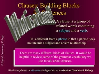 Clauses: Building Blocks  for Sentences What is a clause? A clause is a group of related words containing a  subject  and a  verb . It is different from a  phrase  in that a phrase does not include a subject and a verb relationship. There are many different kinds of clauses. It would be helpful to review some of the grammar vocabulary we use to talk about clauses. Words and phrases  in  this color  are hyperlinks to the  Guide to Grammar & Writing . 