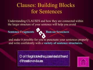 Clauses: Building Blocks  for Sentences Understanding CLAUSES and how they are connected within the larger structure of your sentence will help you avoid Sentence Fragments Run-on Sentences and make it possible for you to punctuate your sentences properly and write confidently with a  variety of sentence structures . Don’t forget to take the quizzes listed at the end of the section on clauses. and 