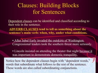 Clauses: Building Blocks  for Sentences Dependent clauses  can be identified and classified according to their role in the sentence. ADVERB CLAUSES  tend to tell us something about the sentence’s main verb: when, why, under what conditions. After Jubal Early invaded the outskirts of Washington , Congressional leaders took the southern threat more seriously. Lincoln insisted on attending the theater that night  because it was important to demonstrate domestic tranquility. Notice how the dependent clauses begin with “dependent words,” words that subordinate what follows to the rest of the sentence. These words are also called subordinating conjunctions. 