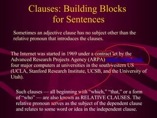 Clauses: Building Blocks  for Sentences Sometimes an adjective clause has no subject other than the relative pronoun that introduces the clauses. The Internet was started in 1969 under a contract let by the Advanced Research Projects Agency (ARPA)  which connected  four major computers at universities in the southwestern US (UCLA, Stanford Research Institute, UCSB, and the University of Utah). Such clauses — all beginning with “which,” “that,” or a form of “who” — are also known as RELATIVE CLAUSES. The relative pronoun serves as the subject of the dependent clause and relates to some word or idea in the independent clause. 