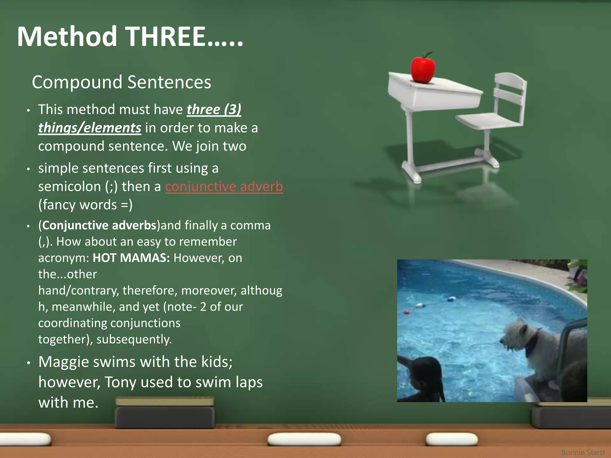 Method THREE…..
    Compound Sentences
•   This method must have three (3)
    things/elements in order to make a
    compound sentence. We join two
•   simple sentences first using a
    semicolon (;) then a conjunctive adverb
    (fancy words =)
•   (Conjunctive adverbs)and finally a comma
    (,). How about an easy to remember
    acronym: HOT MAMAS: However, on
    the...other hand/contrary, therefore,
    moreover, although, meanwhile, and yet
    (note- 2 of our coordinating conjunctions
    together), subsequently.
•   Maggie swims with the kids;
    however, Tony used to swim laps
    with me.


                                                Bonnie Startt
 