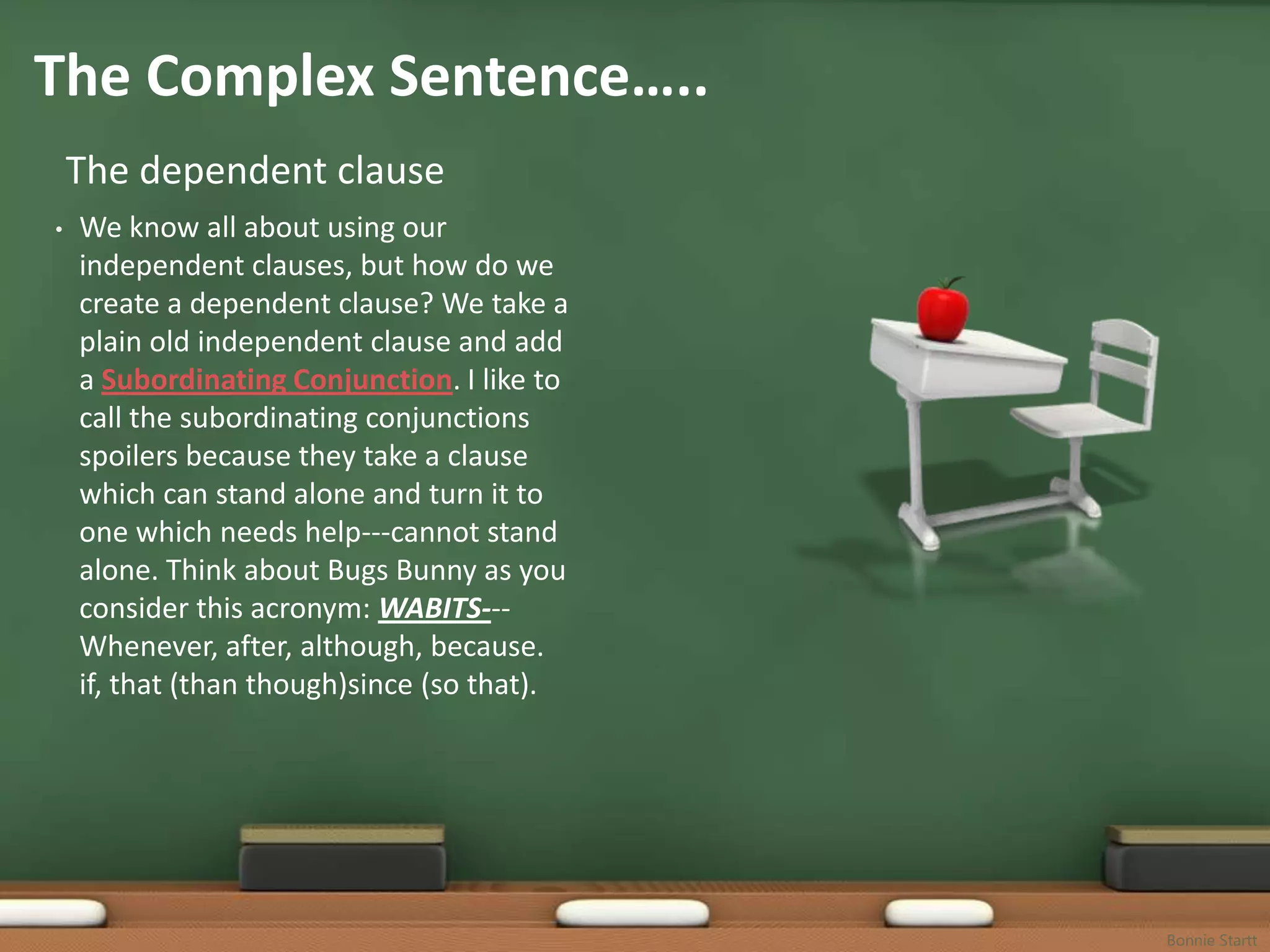 The Complex Sentence…..
    The dependent clause
•   We know all about using our
    independent clauses, but how do we
    create a dependent clause? We take a
    plain old independent clause and add
    a Subordinating Conjunction. I like to
    call the subordinating conjunctions
    spoilers because they take a clause
    which can stand alone and turn it to
    one which needs help---cannot stand
    alone. Think about Bugs Bunny as you
    consider this acronym: WABITS---
    Whenever, after, although, because.
    if, that (than though)since (so that).




                                             Bonnie Startt
 