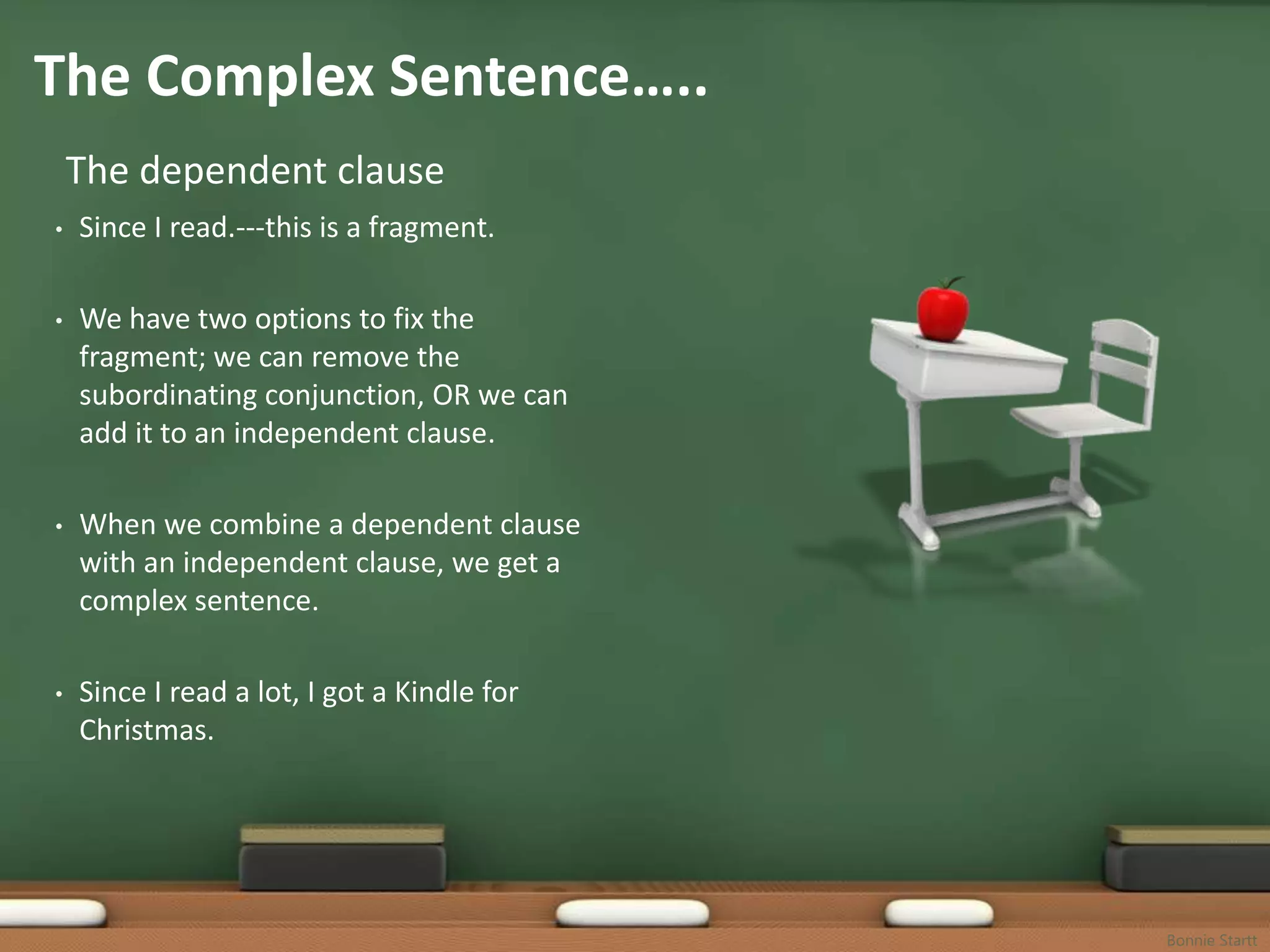 The Complex Sentence…..
    The dependent clause
•   Since I read.---this is a fragment.

•   We have two options to fix the
    fragment; we can remove the
    subordinating conjunction, OR we can
    add it to an independent clause.

•   When we combine a dependent clause
    with an independent clause, we get a
    complex sentence.

•   Since I read a lot, I got a Kindle for
    Christmas.




                                             Bonnie Startt
 