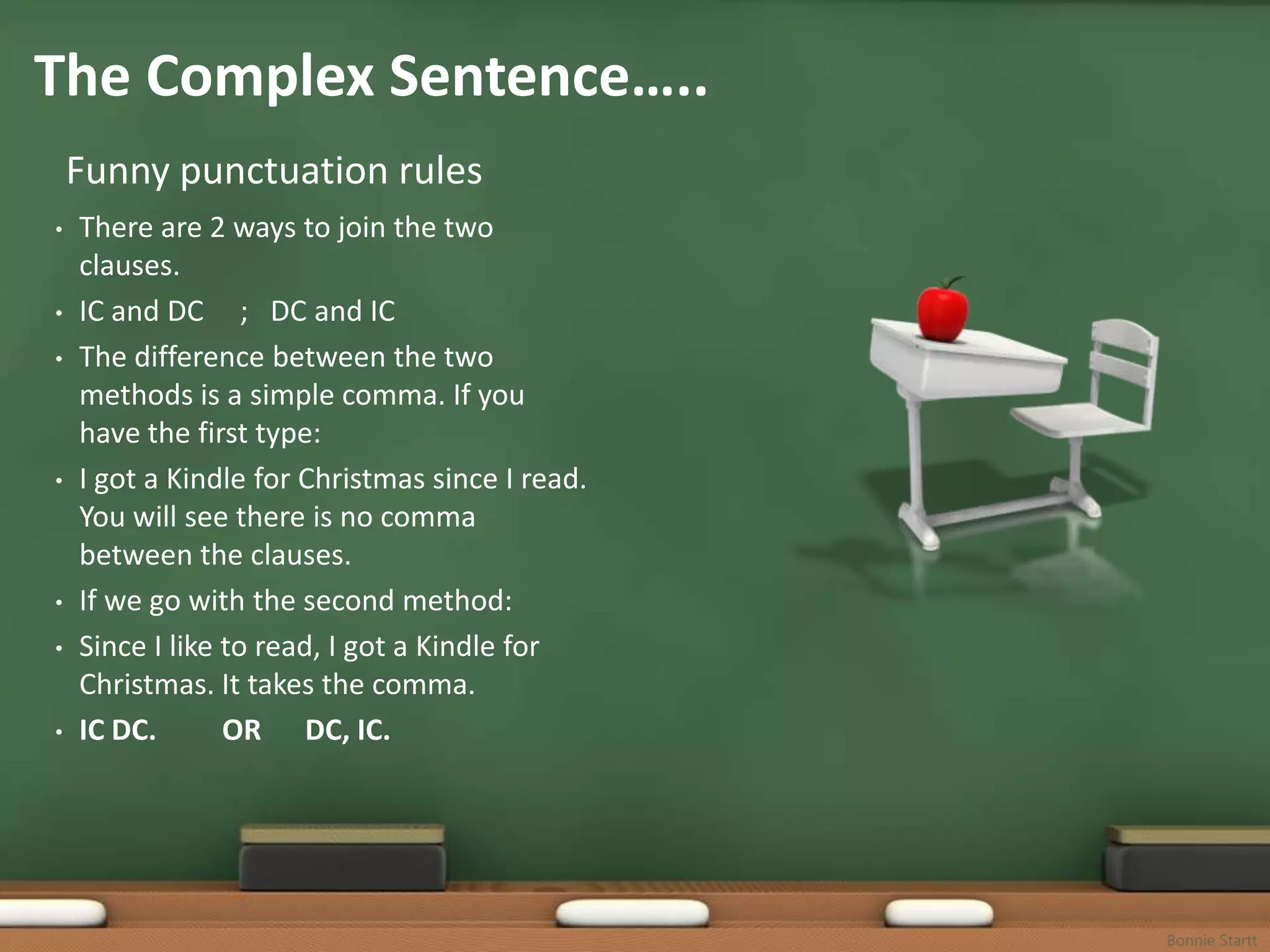 The Complex Sentence…..
    Funny punctuation rules
•   There are 2 ways to join the two
    clauses.
•   IC and DC ; DC and IC
•   The difference between the two
    methods is a simple comma. If you
    have the first type:
•   I got a Kindle for Christmas since I read.
    You will see there is no comma
    between the clauses.
•   If we go with the second method:
•   Since I like to read, I got a Kindle for
    Christmas. It takes the comma.
•   IC DC.       OR DC, IC.




                                                 Bonnie Startt
 