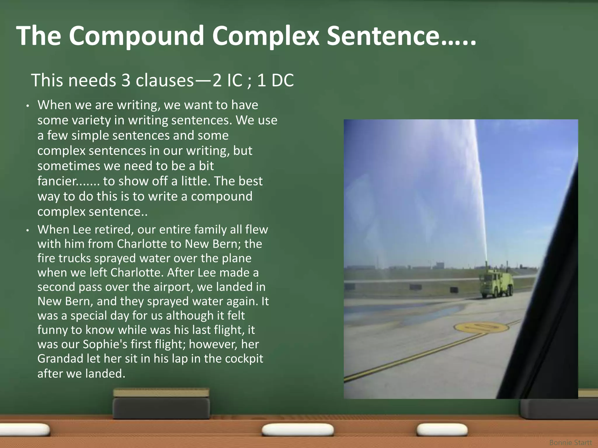 The Compound Complex Sentence…..
    This needs 3 clauses—2 IC ; 1 DC
•   When we are writing, we want to have
    some variety in writing sentences. We use
    a few simple sentences and some
    complex sentences in our writing, but
    sometimes we need to be a bit
    fancier....... to show off a little. The best
    way to do this is to write a compound
    complex sentence..
•   When Lee retired, our entire family all flew
    with him from Charlotte to New Bern; the
    fire trucks sprayed water over the plane
    when we left Charlotte. After Lee made a
    second pass over the airport, we landed in
    New Bern, and they sprayed water again. It
    was a special day for us although it felt
    funny to know while was his last flight, it
    was our Sophie's first flight; however, her
    Grandad let her sit in his lap in the cockpit
    after we landed.




                                                    Bonnie Startt
 