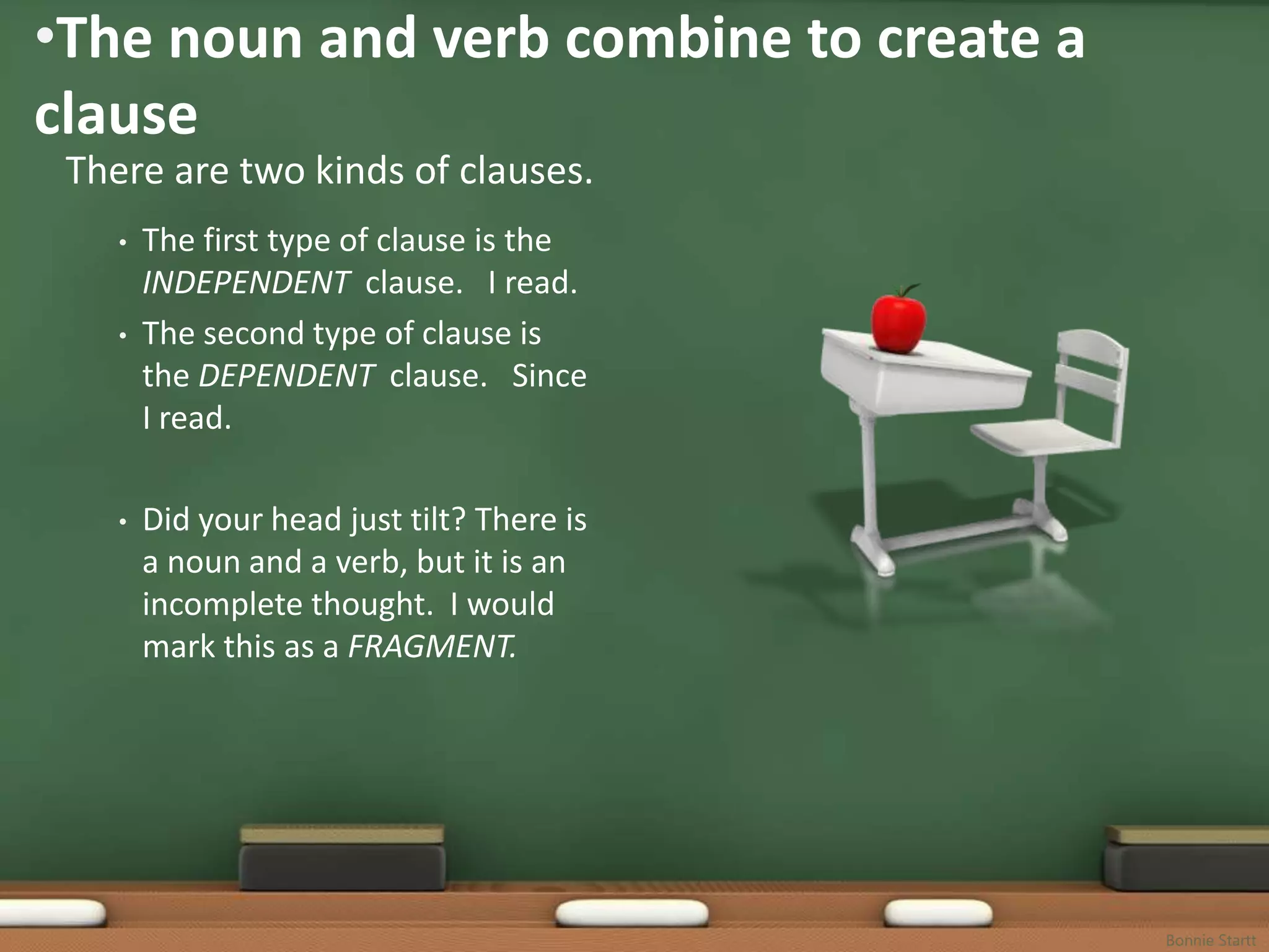 •The noun and verb combine to create a
clause
 There are two kinds of clauses.
    •   The first type of clause is the
        INDEPENDENT clause. I read.
    •   The second type of clause is
        the DEPENDENT clause. Since
        I read.

    •   Did your head just tilt? There is
        a noun and a verb, but it is an
        incomplete thought. I would
        mark this as a FRAGMENT.




                                            Bonnie Startt
 