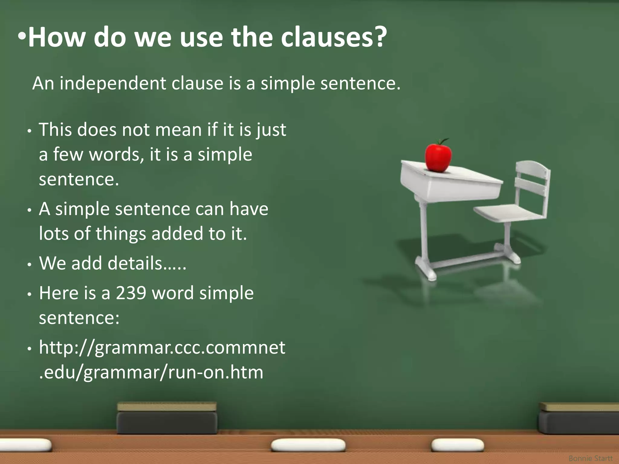•How do we use the clauses?
    An independent clause is a simple sentence.

•   This does not mean if it is just
    a few words, it is a simple
    sentence.
•   A simple sentence can have
    lots of things added to it.
•   We add details…..
•   Here is a 239 word simple
    sentence:
•   http://grammar.ccc.commnet
    .edu/grammar/run-on.htm


                                                  Bonnie Startt
 