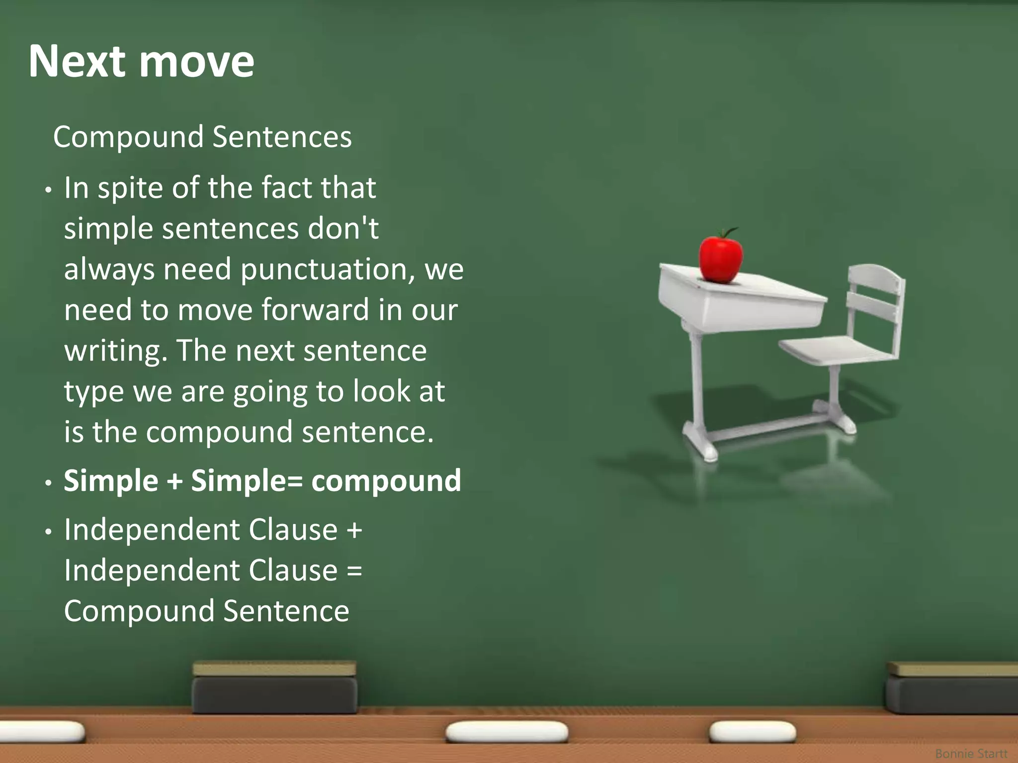 Next move
 Compound Sentences
• In spite of the fact that
  simple sentences don't
  always need punctuation, we
  need to move forward in our
  writing. The next sentence
  type we are going to look at
  is the compound sentence.
• Simple + Simple= compound

• Independent Clause +
  Independent Clause =
  Compound Sentence



                                 Bonnie Startt
 