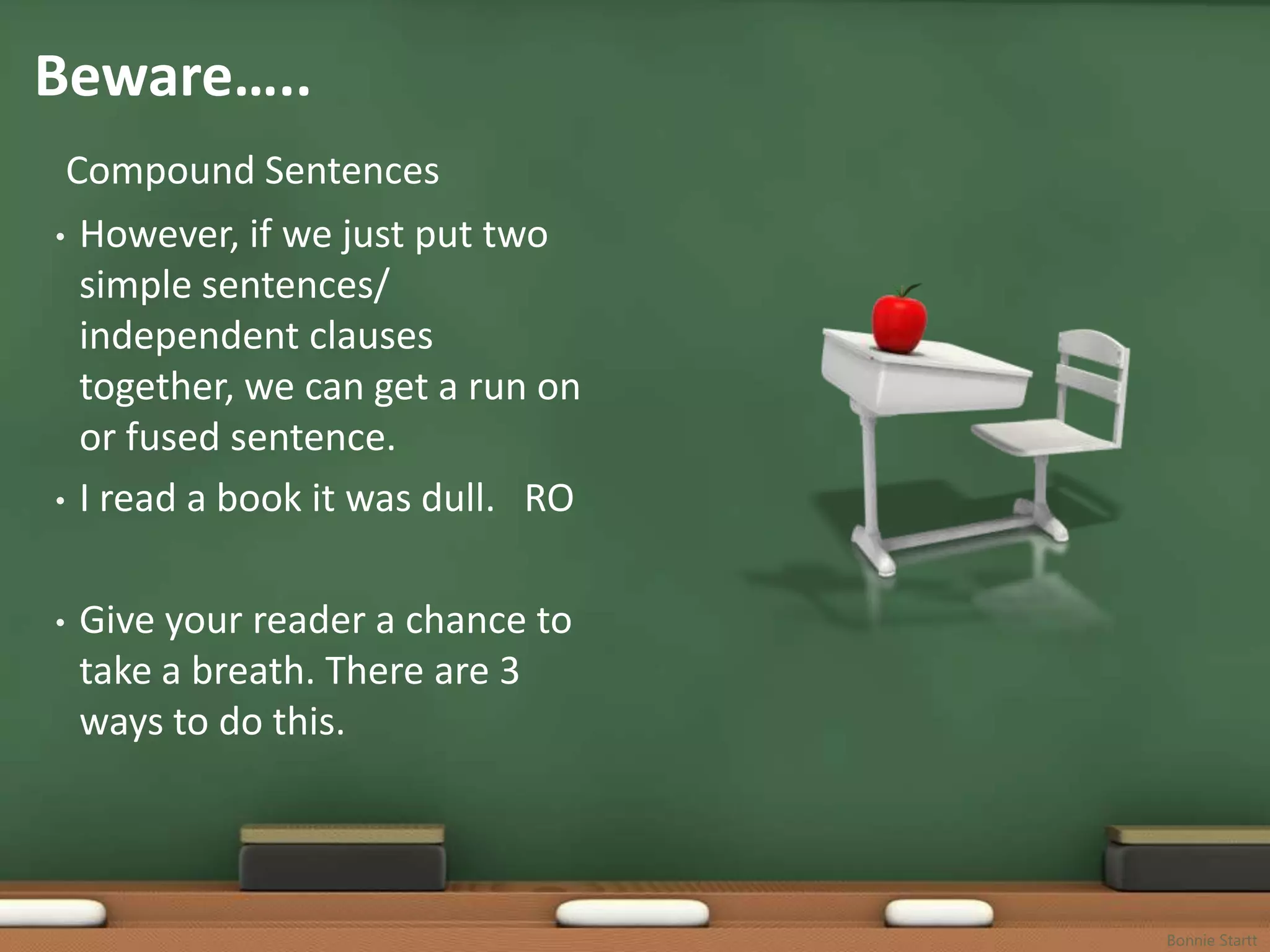 Beware…..
 Compound Sentences
• However, if we just put two
  simple sentences/
  independent clauses
  together, we can get a run on
  or fused sentence.
• I read a book it was dull. RO



•   Give your reader a chance to
    take a breath. There are 3
    ways to do this.



                                   Bonnie Startt
 