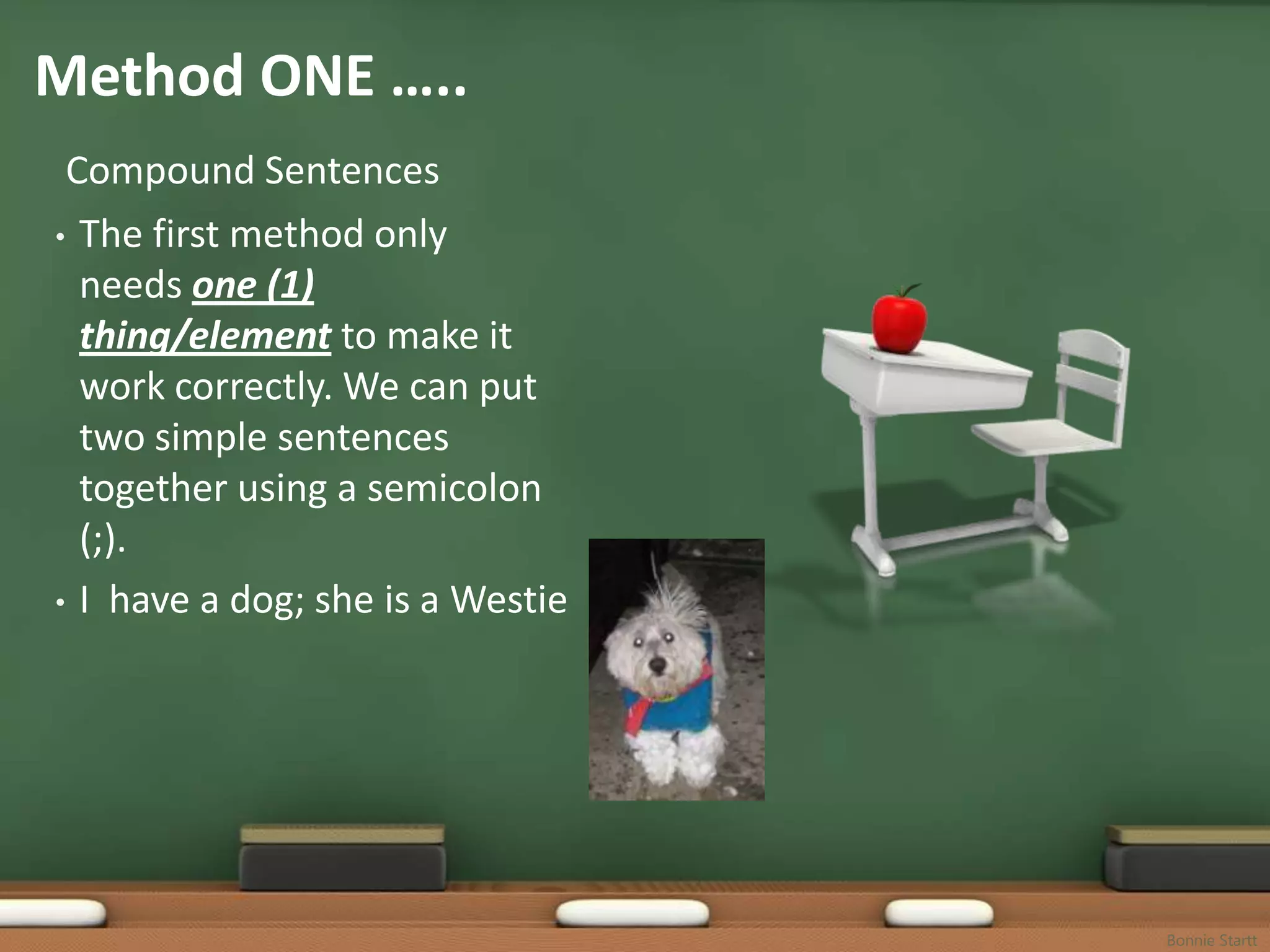Method ONE …..
 Compound Sentences
• The first method only
  needs one (1)
  thing/element to make it
  work correctly. We can put
  two simple sentences
  together using a semicolon
  (;).
• I have a dog; she is a Westie




                                  Bonnie Startt
 