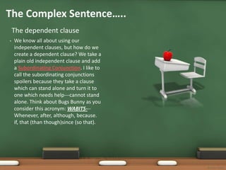 The Complex Sentence…..
    The dependent clause
•   We know all about using our
    independent clauses, but how do we
    create a dependent clause? We take a
    plain old independent clause and add
    a Subordinating Conjunction. I like to
    call the subordinating conjunctions
    spoilers because they take a clause
    which can stand alone and turn it to
    one which needs help---cannot stand
    alone. Think about Bugs Bunny as you
    consider this acronym: WABITS---
    Whenever, after, although, because.
    if, that (than though)since (so that).




                                             Bonnie Startt
 
