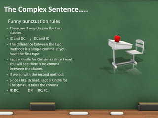 The Complex Sentence…..
    Funny punctuation rules
•   There are 2 ways to join the two
    clauses.
•   IC and DC ; DC and IC
•   The difference between the two
    methods is a simple comma. If you
    have the first type:
•   I got a Kindle for Christmas since I read.
    You will see there is no comma
    between the clauses.
•   If we go with the second method:
•   Since I like to read, I got a Kindle for
    Christmas. It takes the comma.
•   IC DC.       OR DC, IC.




                                                 Bonnie Startt
 