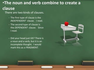 •The noun and verb combine to create a
clause
 There are two kinds of clauses.
    •   The first type of clause is the
        INDEPENDENT clause. I read.
    •   The second type of clause is
        the DEPENDENT clause. Since
        I read.

    •   Did your head just tilt? There is
        a noun and a verb, but it is an
        incomplete thought. I would
        mark this as a FRAGMENT.




                                            Bonnie Startt
 