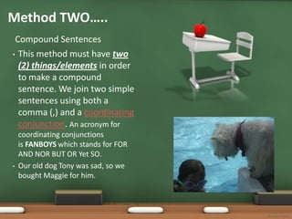 Method TWO…..
 Compound Sentences
• This method must have two
  (2) things/elements in order
  to make a compound
  sentence. We join two simple
  sentences using both a
  comma (,) and a coordinating
  conjunction. An acronym for
    coordinating conjunctions
    is FANBOYS which stands for FOR
    AND NOR BUT OR Yet SO.
•   Our old dog Tony was sad, so we
    bought Maggie for him.



                                      Bonnie Startt
 