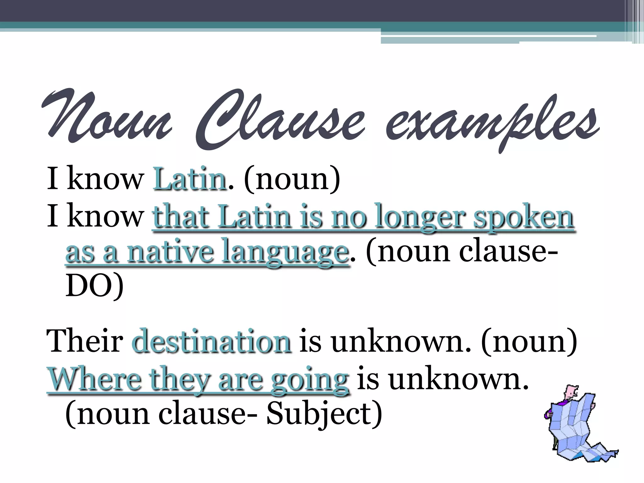 Noun Clause examples
I know Latin. (noun)
I know that Latin is no longer spoken
as a native language. (noun clause-
DO)
Their destination is unknown. (noun)
Where they are going is unknown.
(noun clause- Subject)
 