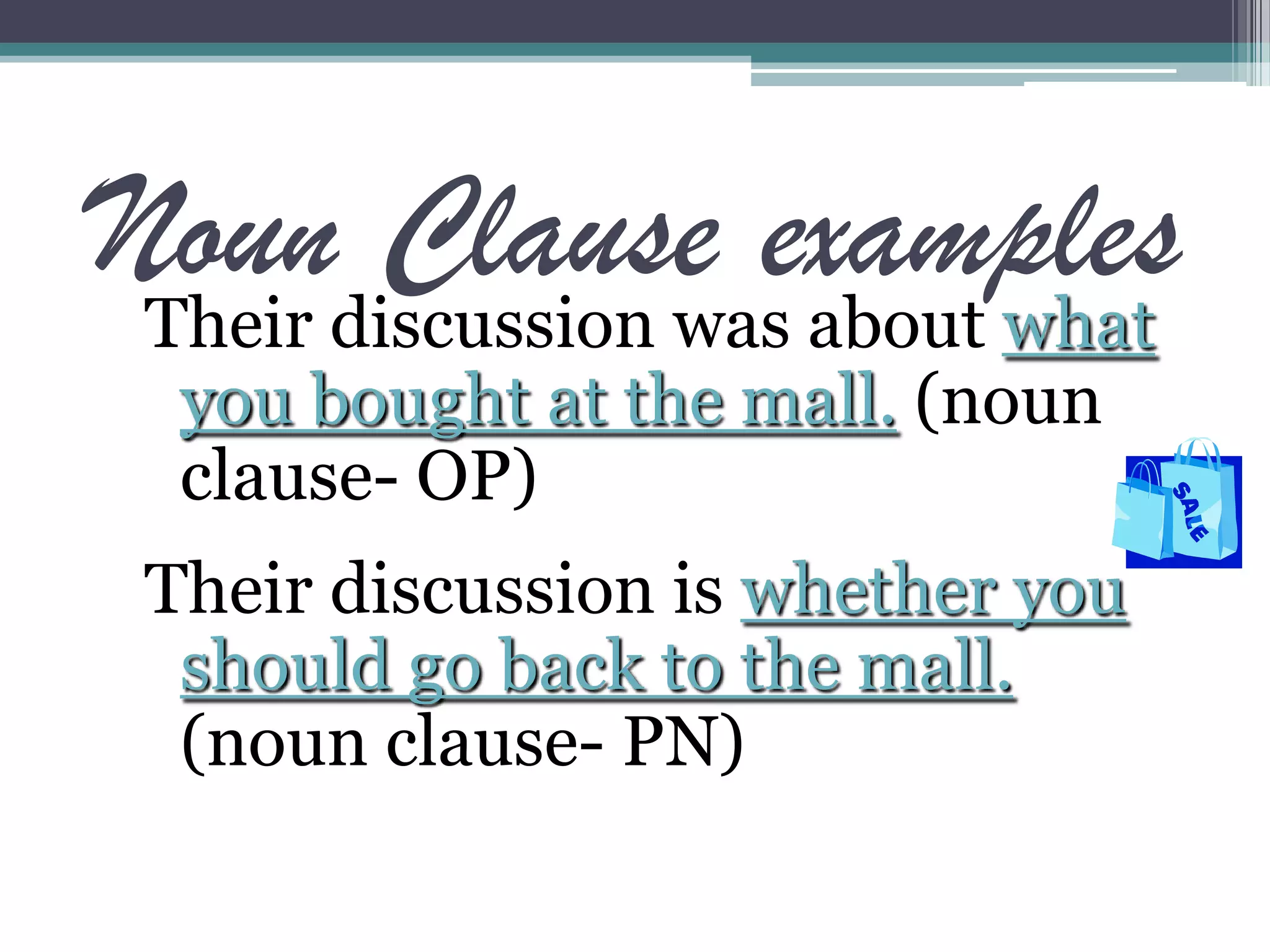 Noun Clause examplesTheir discussion was about what
you bought at the mall. (noun
clause- OP)
Their discussion is whether you
should go back to the mall.
(noun clause- PN)
 