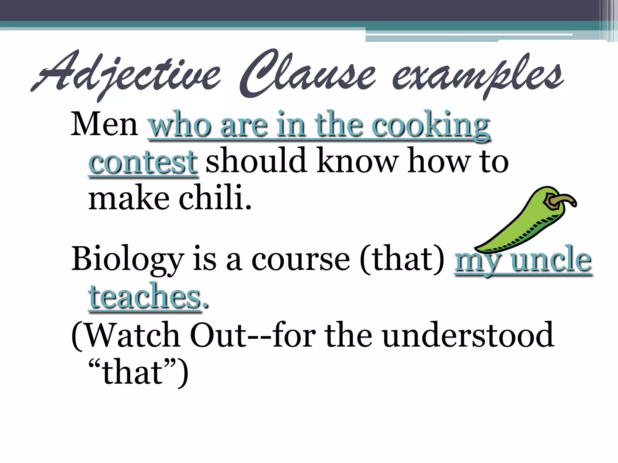Adjective Clause examples
Men who are in the cooking
contest should know how to
make chili.
Biology is a course (that) my uncle
teaches.
(Watch Out--for the understood
“that”)
 