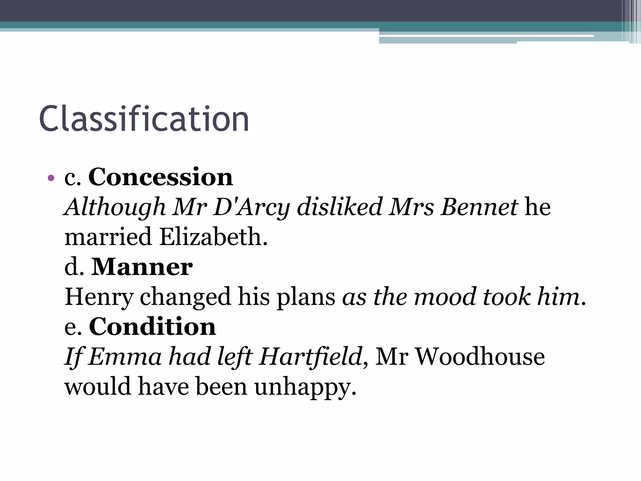 Classification
• c. Concession
Although Mr D'Arcy disliked Mrs Bennet he
married Elizabeth.
d. Manner
Henry changed his plans as the mood took him.
e. Condition
If Emma had left Hartfield, Mr Woodhouse
would have been unhappy.
 