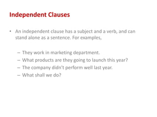 Independent Clauses
• An independent clause has a subject and a verb, and can
stand alone as a sentence. For examples,
– They work in marketing department.
– What products are they going to launch this year?
– The company didn't perform well last year.
– What shall we do?
 