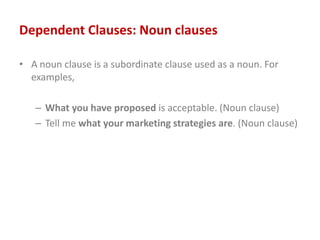 Dependent Clauses: Noun clauses
• A noun clause is a subordinate clause used as a noun. For
examples,
– What you have proposed is acceptable. (Noun clause)
– Tell me what your marketing strategies are. (Noun clause)
 