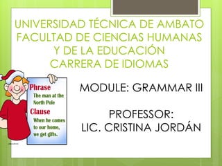 UNIVERSIDAD TÉCNICA DE AMBATO 
FACULTAD DE CIENCIAS HUMANAS 
Y DE LA EDUCACIÓN 
CARRERA DE IDIOMAS 
MODULE: GRAMMAR III 
PROFESSOR: 
LIC. CRISTINA JORDÁN 
 