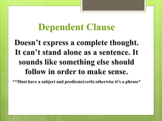 Dependent Clause 
Doesn’t express a complete thought. 
It can’t stand alone as a sentence. It 
sounds like something else should 
follow in order to make sense. 
**Must have a subject and predicate(verb) otherwise it’s a phrase* 
 