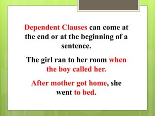 Dependent Clauses can come at 
the end or at the beginning of a 
sentence. 
The girl ran to her room when 
the boy called her. 
After mother got home, she 
went to bed. 
 
