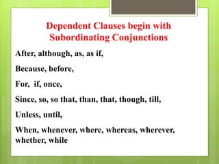 Dependent Clauses begin with 
Subordinating Conjunctions 
After, although, as, as if, 
Because, before, 
For, if, once, 
Since, so, so that, than, that, though, till, 
Unless, until, 
When, whenever, where, whereas, wherever, 
whether, while 
 