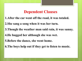 Dependent Clauses 
1.After the car went off the road, it was totaled. 
2.She sang a song when it was her turn. 
3.Though the weather man said rain, it was sunny. 
4.He hugged her although she was wet. 
5.Before the dance, she went home. 
6.The boys help out if they get to listen to music. 
 