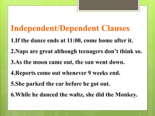 Independent/Dependent Clauses 
1.If the dance ends at 11:00, come home after it. 
2.Naps are great although teenagers don’t think so. 
3.As the moon came out, the sun went down. 
4.Reports come out whenever 9 weeks end. 
5.She parked the car before he got out. 
6.While he danced the waltz, she did the Monkey. 
 