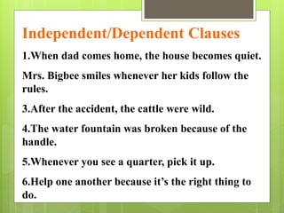 Independent/Dependent Clauses 
1.When dad comes home, the house becomes quiet. 
Mrs. Bigbee smiles whenever her kids follow the 
rules. 
3.After the accident, the cattle were wild. 
4.The water fountain was broken because of the 
handle. 
5.Whenever you see a quarter, pick it up. 
6.Help one another because it’s the right thing to 
do. 
 