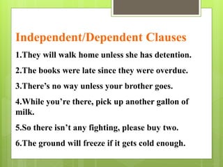 Independent/Dependent Clauses 
1.They will walk home unless she has detention. 
2.The books were late since they were overdue. 
3.There’s no way unless your brother goes. 
4.While you’re there, pick up another gallon of 
milk. 
5.So there isn’t any fighting, please buy two. 
6.The ground will freeze if it gets cold enough. 
 