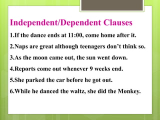 Independent/Dependent Clauses 
1.If the dance ends at 11:00, come home after it. 
2.Naps are great although teenagers don’t think so. 
3.As the moon came out, the sun went down. 
4.Reports come out whenever 9 weeks end. 
5.She parked the car before he got out. 
6.While he danced the waltz, she did the Monkey. 
 