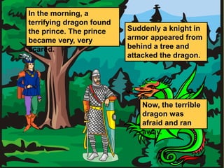 In the morning, a 
terrifying dragon found 
the prince. The prince 
became very, very 
scared. 
Suddenly a knight in 
armor appeared from 
behind a tree and 
attacked the dragon. 
Now, the terrible 
dragon was 
afraid and ran 
away. 
 