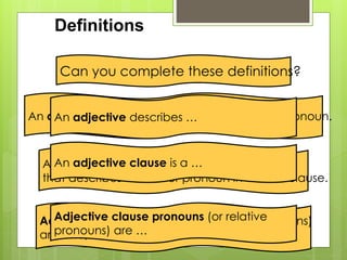 Definitions 
Can you complete these definitions? 
An aAdjne catdivjeec dtievesc dribeescs roibre ms o…difies a noun or pronoun. 
An adjective clause is a … 
An adjective clause is a dependent clause 
that describes a noun or pronoun in a main clause. 
Adjective clause pronouns (or relative 
pronouns) are … 
Adjective clause pronouns (or relative pronouns) 
are who, whom, which, and that. 
 