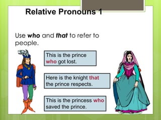 Relative Pronouns 1 
Use who and that to refer to 
people. 
This is the prince 
who got lost. 
Here is the knight that 
the prince respects. 
This is the princess who 
saved the prince. 
 