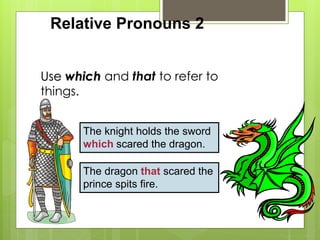 Relative Pronouns 2 
Use which and that to refer to 
things. 
The knight holds the sword 
which scared the dragon. 
The dragon that scared the 
prince spits fire. 
 