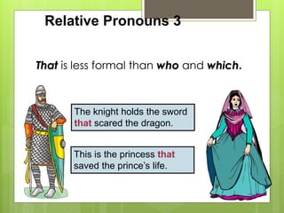 Relative Pronouns 3 
That is less formal than who and which. 
The knight holds the sword 
that scared the dragon. 
This is the princess that 
saved the prince’s life. 
 