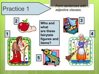 Form sentences with 
adjective clauses. 
Who and 
what 
are these 
fairytale 
figures and 
items? 
1 
2 3 
4 
5 
Practice 1 
 