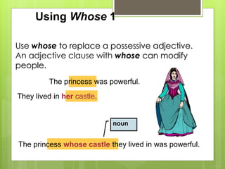 Using Whose 1 
Use whose to replace a possessive adjective. 
An adjective clause with whose can modify 
people. 
The princess was powerful. 
They lived in her castle. 
noun 
The princess whose castle they lived in was powerful. 
 
