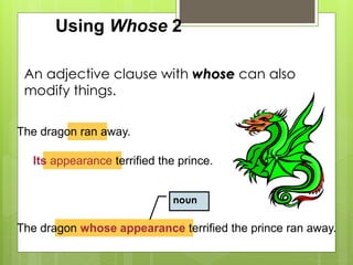 Using Whose 2 
An adjective clause with whose can also 
modify things. 
The dragon ran away. 
Its appearance terrified the prince. 
noun 
The dragon whose appearance terrified the prince ran away. 
 