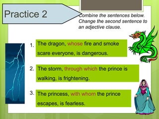 Combine the sentences below. 
Change the second sentence to 
an adjective clause. 
Practice 2 
The dragon, whose fire and smoke 
scare everyone, is dangerous. 
1. The dragon is dangerous. His fire 
and smoke scare everyone. 
2. The storm storm, is through frightening. which The the prince is 
walking through the storm. 
walking, is frightening. 
3. The princess is fearless. The prince 
The princess, with whom the prince 
escapes with her. 
escapes, is fearless. 
 