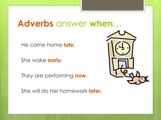 Adverbs answer when… 
He came home late. 
She woke early. 
They are performing now. 
She will do her homework later. 
 