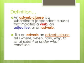 Definition… 
An adverb clause is a 
subordinate (dependent clause) 
that modifies a verb, an 
adjective, or an adverb. 
Like an adverb an adverb clause 
tells where, when, how, why, to 
what extent or under what 
condition. 
 