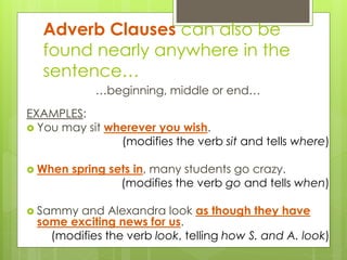 Adverb Clauses can also be 
found nearly anywhere in the 
sentence… 
…beginning, middle or end… 
EXAMPLES: 
 You may sit wherever you wish. 
(modifies the verb sit and tells where) 
 When spring sets in, many students go crazy. 
(modifies the verb go and tells when) 
 Sammy and Alexandra look as though they have 
some exciting news for us. 
(modifies the verb look, telling how S. and A. look) 
 