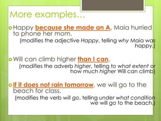 More examples… 
Happy because she made an A, Maia hurried 
to phone her mom. 
(modifies the adjective Happy, telling why Maia was 
happy.) 
Will can climb higher than I can. 
(modifies the adverb higher, telling to what extent or 
how much higher Will can climb) 
 If it does not rain tomorrow, we will go to the 
beach for class. 
(modifies the verb will go, telling under what condition 
we will go to the beach.) 
 